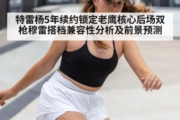 特雷杨5年续约锁定老鹰核心后场双枪穆雷搭档兼容性分析及前景预测