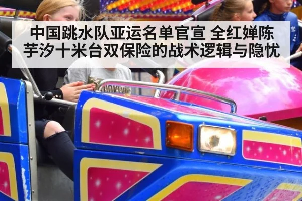 中国跳水队亚运名单官宣 全红婵陈芋汐十米台双保险的战术逻辑与隐忧